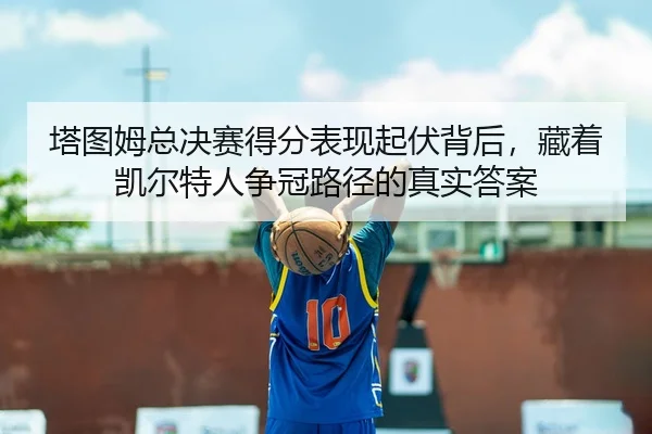 塔图姆总决赛得分表现起伏背后，藏着凯尔特人争冠路径的真实答案