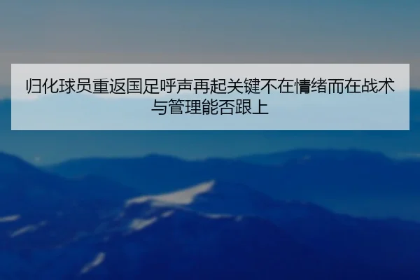 归化球员重返国足呼声再起关键不在情绪而在战术与管理能否跟上