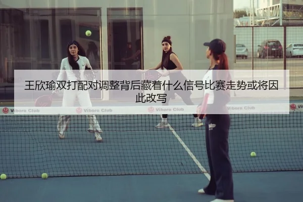 王欣瑜双打配对调整背后藏着什么信号比赛走势或将因此改写